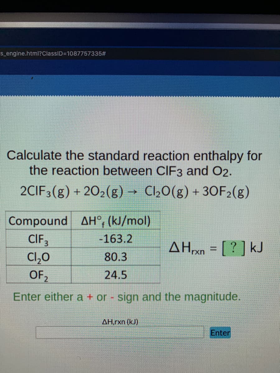 s_engine.html?ClassID=D1087757335#
Calculate the standard reaction enthalpy for
the reaction between CIF3 and O2.
2CIF3(g) + 202(g) → Cl½0(g) + 30F2(g)
Compound AH°, (kJ/mol)
CIF3
Cl,0
OF,
-163.2
AH20 = [ ? ] kJ
80.3
24.5
2
Enter either a + or - sign and the magnitude.
ΔΗ,rxn (k)
Enter
