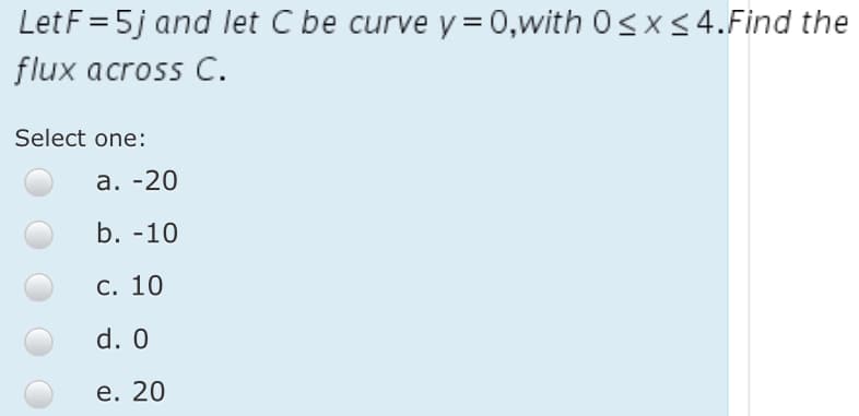 Let F = 5j and let C be curve y = 0,with 0<x <4.Find the
flux across C.
Select one:
а. -20
b. -10
С. 10
d. 0
е. 20
