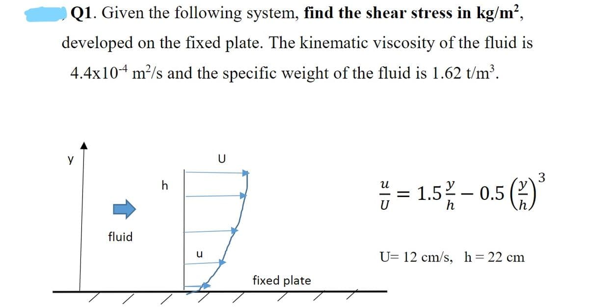 O Q1. Given the following system, find the shear stress in kg/m²,
developed on the fixed plate. The kinematic viscosity of the fluid is
4.4x104 m²/s and the specific weight of the fluid is 1.62 t/m³.
y
U
3
= 1.5- 0.5 (2)
U
h
fluid
U= 12 cm/s, h= 22 cm
fixed plate
