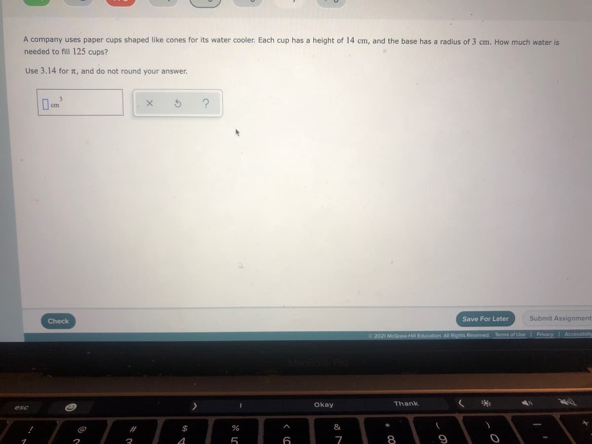A company uses paper cups shaped like cones for its water cooler. Each cup has a height of 14 cm, and the base has a radius of 3 cm. How much water is
needed to fill 125 cups?
Use 3.14 for T, and do not round your answer.
Save For Later
Submit Assignment
Check
2021 McGraw-Hill Education. All Rights Reserved. Terms of Use
Privacy I Accessibilit
Okay
Thank
esc
#
$
%
&
3
5
6
7
8
