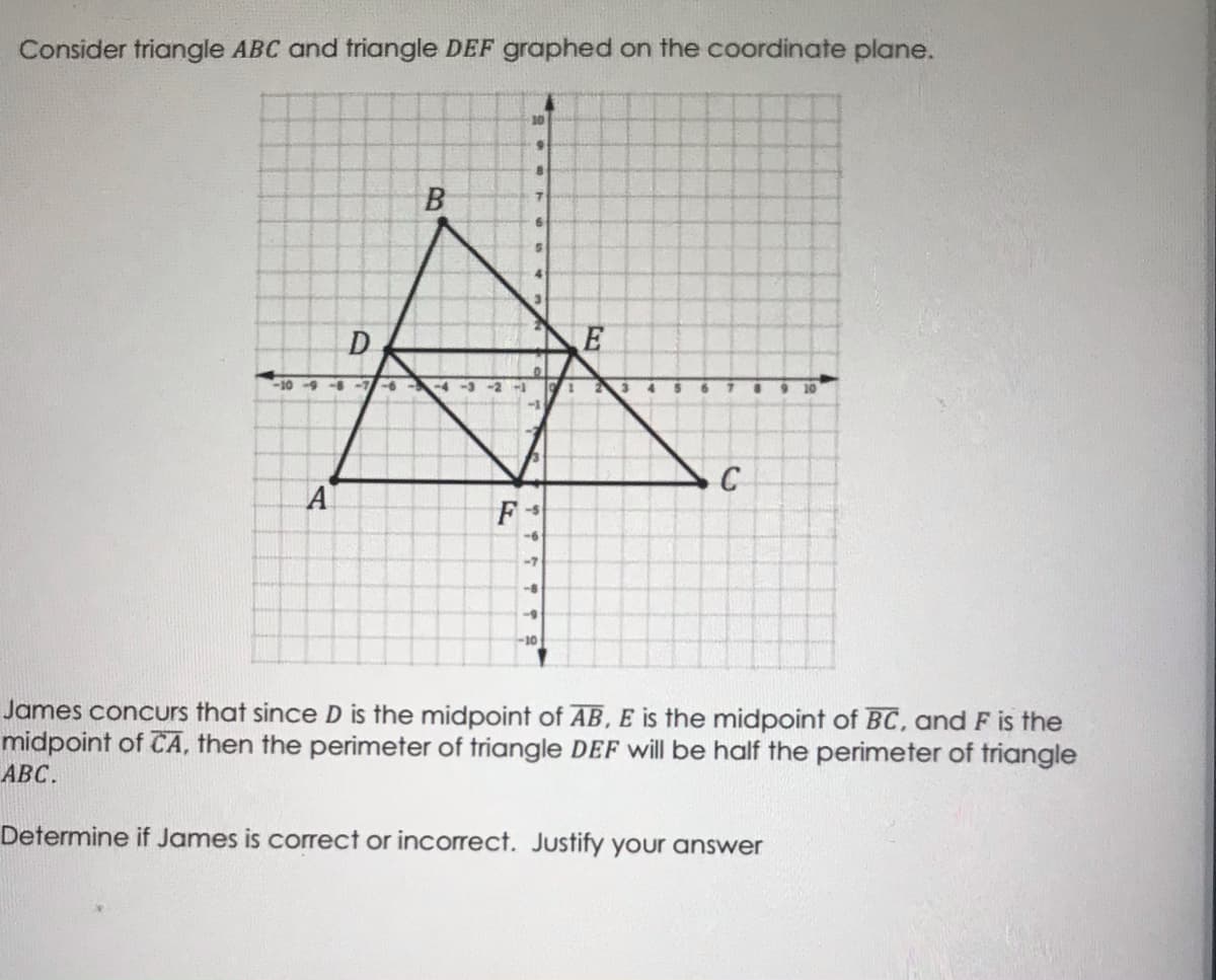 Consider triangle ABC and triangle DEF graphed on the coordinate plane.
10
B
D
-10-9- -7-6-
-4-3-2 -
3
10
A
F
-5
9-
-7
-8
-9
-10
James concurs that since D is the midpoint of AB, E is the midpoint of BC, and F is the
midpoint of CA, then the perimeter of triangle DEF will be half the perimeter of triangle
АВС.
Determine if James is corect or incorrect. Justify your answer
