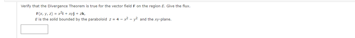 Verify that the Divergence Theorem is true for the vector field F on the region E. Give the flux.
F(x, y, z) = x2i + xyj + zk,
E is the solid bounded by the paraboloid z = 4 - x² – y² and the xy-plane.
