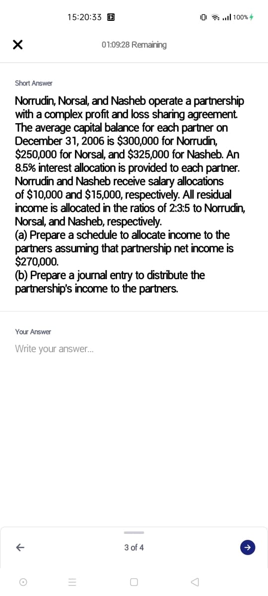 15:20:33 D
10 ull 100% 4
01:09:28 Remaining
Short Answer
Norrudin, Norsal, and Nasheb operate a partnership
with a complex profit and loss sharing agreement.
The average capital balance for each partner on
December 31, 2006 is $300,000 for Norrudin,
$250,000 for Norsal, and $325,000 for Nasheb. An
8.5% interest allocation is provided to each partner.
Norrudin and Nasheb receive salary allocations
of $10,000 and $15,000, respectively. All residual
income is allocated in the ratios of 2:3:5 to Norrudin,
Norsal, and Nasheb, respectively.
(a) Prepare a schedule to allocate income to the
partners assuming that partnership net income is
$270,000.
(b) Prepare a journal entry to distribute the
partnership's income to the partners.
Your Answer
Write your answer...
3 of 4
->
