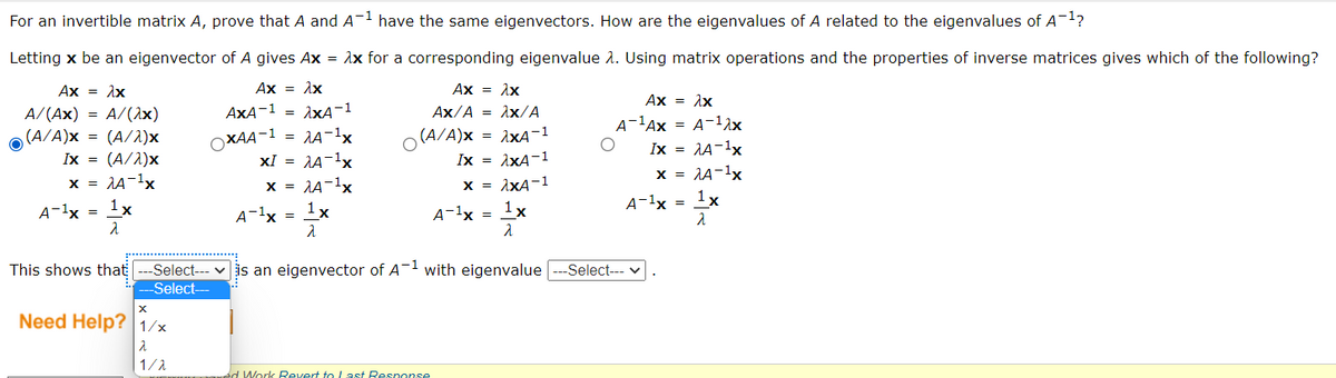 For an invertible matrix A, prove that A and A¬1 have the same eigenvectors. How are the eigenvalues of A related to the eigenvalues of A1?
Letting x be an eigenvector of A gives Ax = Ax for a corresponding eigenvalue 1. Using matrix operations and the properties of inverse matrices gives which of the following?
Ax = Ax
Ax = Ax
Ax = Ax
Ax = Ax
AxA-1 = 1xA-1
Ax/A = Ax/A
A/(Ax) = A/(1x)
(A/A)x = (A/1)x
A-lAx = A-12x
Ix = AA-1x
x = 1A-1x
= AA-1x
(A/A)x
= 1xA-1
OXAA-1
Ix = (A/1)x
xI = AA-1x
Ix = AxA-1
x = 1A-1x
1x
x = 1A-1x
x = 1xA-1
A-1x =
1x
1x
A-1x = 1x
A-1x =
A-1x
This shows that
-Select--- v is an eigenvector of A-1 with eigenvalue
Select--- v
Select-
Need Help? 1/x
1/1
d Work Revert to Last Response
