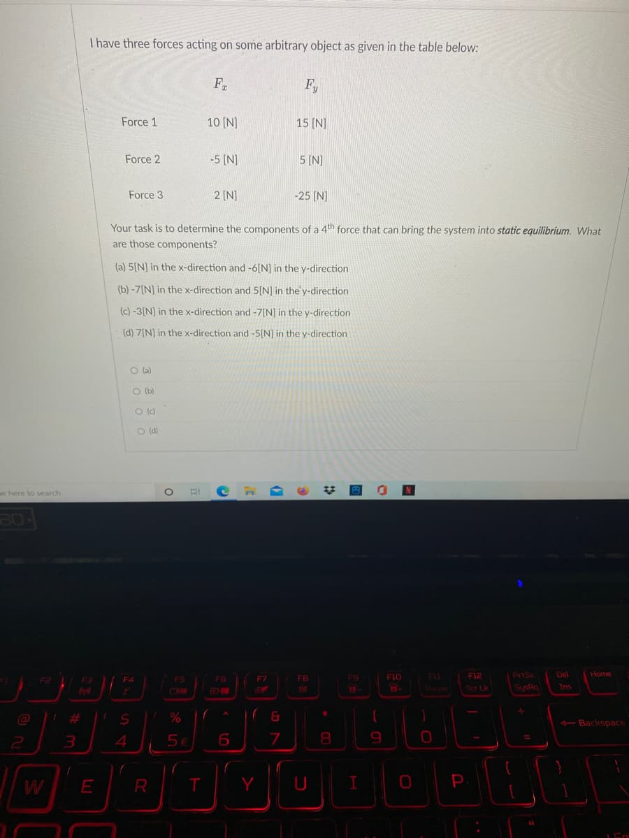 I have three forces acting on some arbitrary object as given in the table below:
F
Fy
Force 1
10 [N]
15 (N]
Force 2
-5 [N)
5 [N]
Force 3
2 [N]
-25 [N]
Your task is to determine the components of a 4th force that can bring the system into static equilibrium. What
are those components?
(a) 5[N] in the x-direction and -6[N] in the y-direction
(b) -7[N] in the x-direction and 5[N] in the y-direction
(c) -3[N] in the x-direction and -7[N] in the y-direction
(d) ZINI in the x-direction and -5IN) in the y-direction
O (a)
O (b)
O ()
O (d)
pe here to search
02
FB
F10
F11
F12
PrtSc
Del
Home
F2
F3
F4
F5
F6
F7
Pause
Scr Lk
SysRa
Ins
Backspace
4
8.
%3D
2
W
E
T.
P
