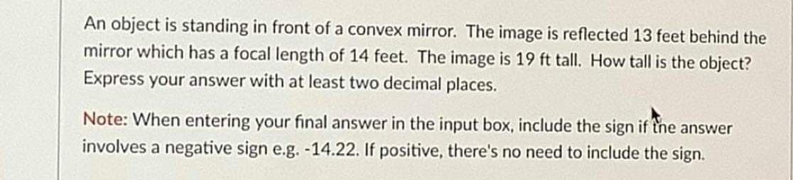 An object is standing in front of a convex mirror. The image is reflected 13 feet behind the
mirror which has a focal length of 14 feet. The image is 19 ft tall. How tall is the object?
Express your answer with at least two decimal places.
Note: When entering your final answer in the input box, include the sign if the answer
involves a negative sign e.g. -14.22. If positive, there's no need to include the sign.
