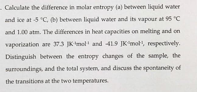 . Calculate the difference in molar entropy (a) between liquid water
and ice at -5 °C, (b) between liquid water and its vapour at 95 °C
and 1.00 atm. The differences in heat capacities on melting and on
vaporization are 37.3 JK-¹mol-¹ and 41.9 JK-¹mol-¹, respectively.
Distinguish between the entropy changes of the sample, the
surroundings, and the total system, and discuss the spontaneity of
the transitions at the two temperatures.