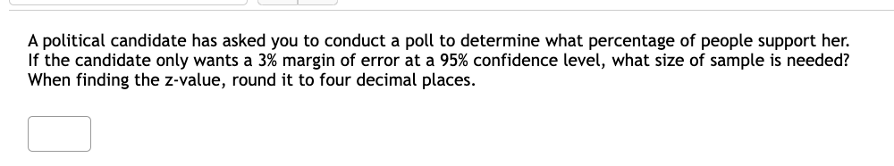 A political candidate has asked you to conduct a poll to determine what percentage of people support her.
If the candidate only wants a 3% margin of error
When finding the z-value, round it to four decimal places.
a 95% confidence level, what size of sample is needed?
