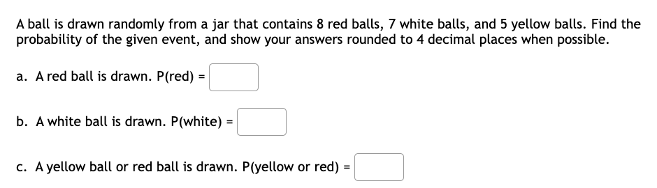 A ball is drawn randomly from a jar that contains 8 red balls, 7 white balls, and 5 yellow balls. Find the
probability of the given event, and show your answers rounded to 4 decimal places when possible.
a. A red ball is drawn. P(red) =
b. A white ball is drawn. P(white) =
c. A yellow ball or red ball is drawn. P(yellow or red)
