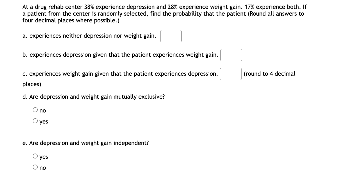 At a drug rehab center 38% experience depression and 28% experience weight gain. 17% experience both. If
a patient from the center is randomly selected, find the probability that the patient (Round all answers to
four decimal places where possible.)
a. experiences neither depression nor weight gain.
b. experiences depression given that the patient experiences weight gain.
c. experiences weight gain given that the patient experiences depression.
(round to 4 decimal
places)
d. Are depression and weight gain mutually exclusive?
O no
O yes
e. Are depression and weight gain independent?
yes
O no
оо
