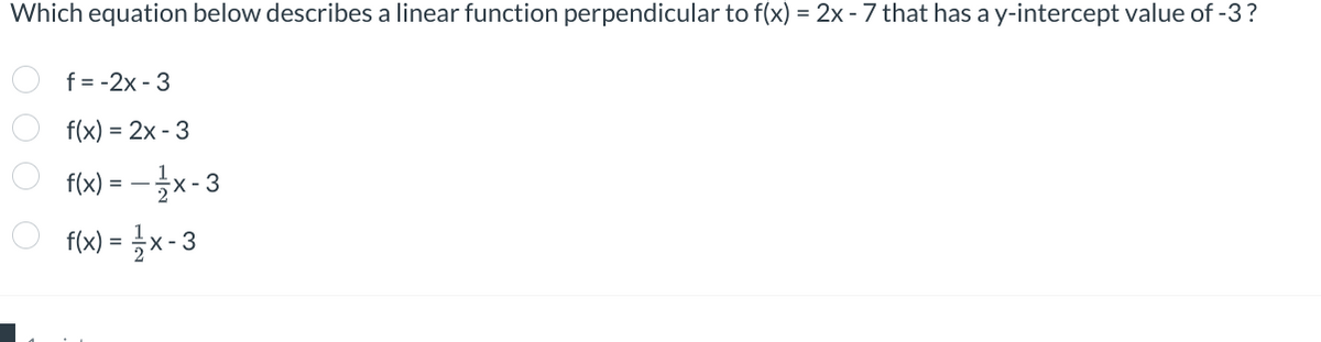 Which equation below describes a linear function perpendicular to f(x) = 2x - 7 that has a y-intercept value of -3?
f=-2x-3
f(x) = 2x - 3
f(x) = - xx - 3
о f(x) = x-3
0 0 0 0