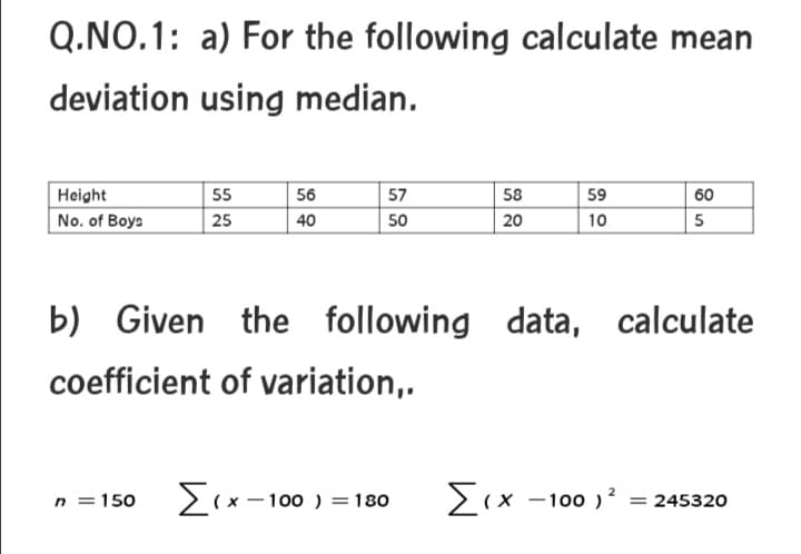 Q.NO.1: a) For the following calculate mean
deviation using median.
Height
55
56
57
58
59
60
No. of Boys
25
40
50
20
10
b) Given the following data, calculate
coefficient of variation,.
n = 150
Σ
- 100 ) =180
2(x -100 )? = 245320
