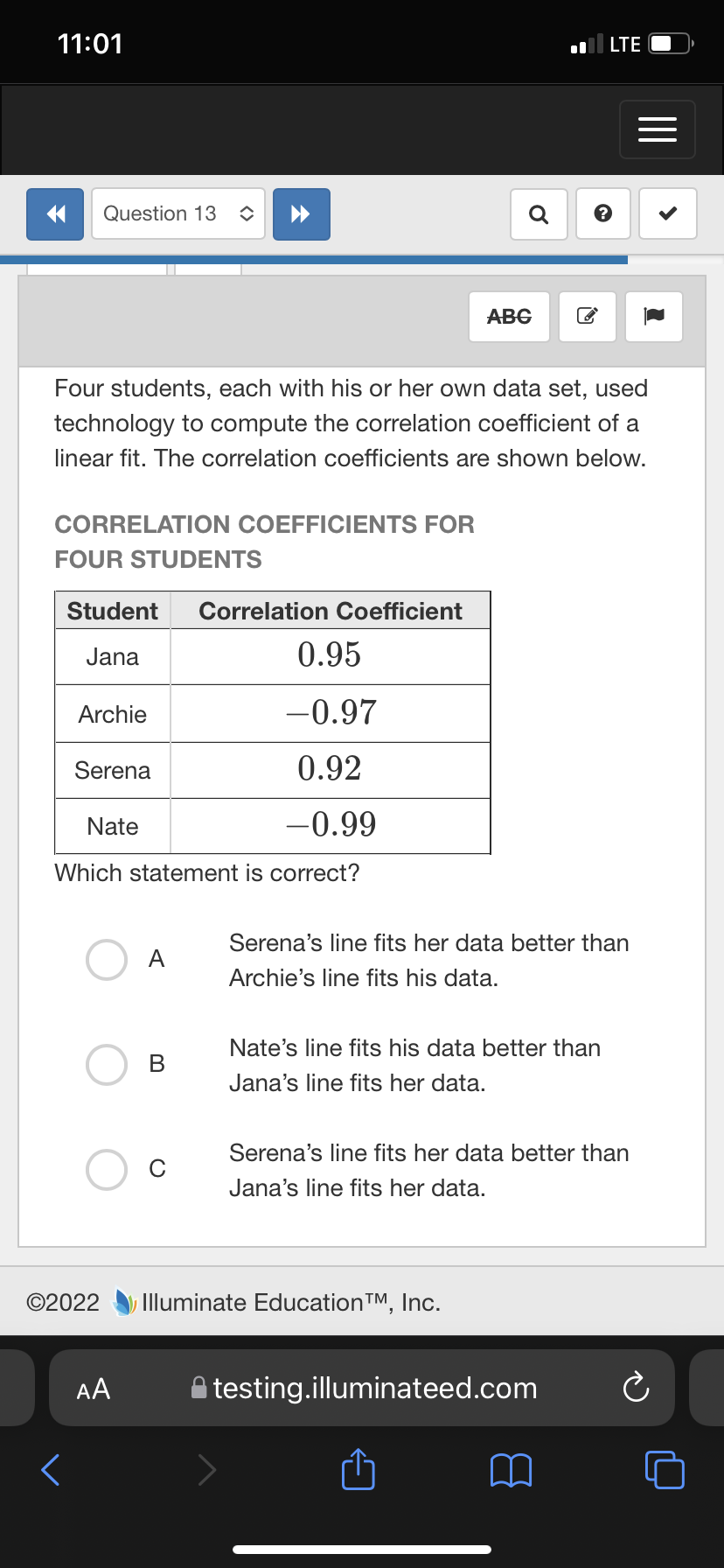 11:01
LTE
Question 13
Q
АBG
Four students, each with his or her own data set, used
technology to compute the correlation coefficient of a
linear fit. The correlation coefficients are shown below.
CORRELATION COEFFICIENTS FOR
FOUR STUDENTS
Student
Correlation Coefficient
Jana
0.95
Archie
-0.97
Serena
0.92
Nate
-0.99
Which statement is correct?
Serena's line fits her data better than
A
Archie's line fits his data.
Nate's line fits his data better than
В
Jana's line fits her data.
Serena's line fits her data better than
Jana's line fits her data.
©2022
Illuminate EducationTM, Inc.
AA
testing.illuminateed.com
<>
