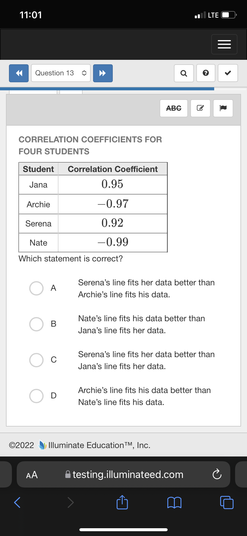 11:01
LTE
Question 13
Q
АBG
CORRELATION COEFFICIENTS FOR
FOUR STUDENTS
Student
Correlation Coefficient
Jana
0.95
Archie
-0.97
Serena
0.92
Nate
-0.99
Which statement is correct?
Serena's line fits her data better than
A
Archie's line fits his data.
Nate's line fits his data better than
Jana's line fits her data.
Serena's line fits her data better than
Jana's line fits her data.
Archie's line fits his data better than
Nate's line fits his data.
©2022
Illuminate EducationTM, Inc.
AA
testing.illuminateed.com
<>
