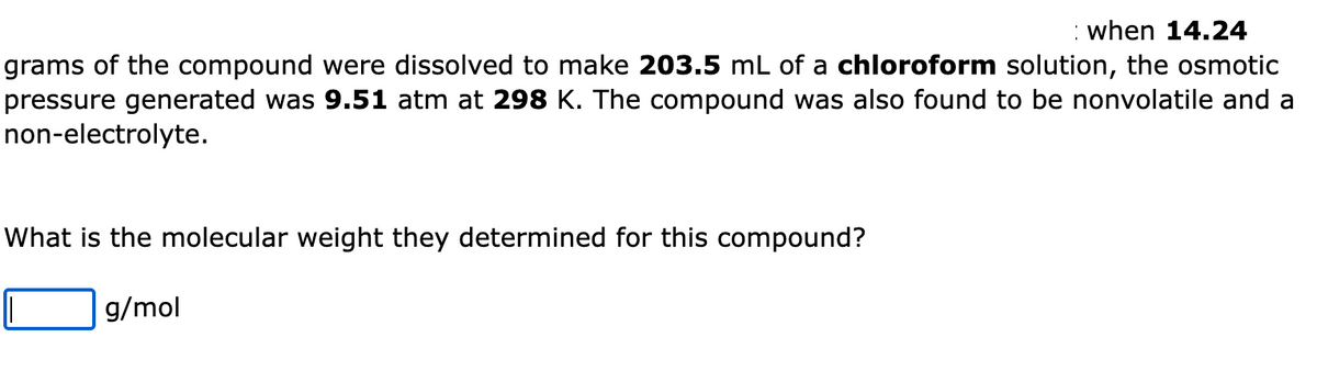 when 14.24
grams of the compound were dissolved to make 203.5 mL of a chloroform solution, the osmotic
pressure generated was 9.51 atm at 298 K. The compound was also found to be nonvolatile and a
non-electrolyte.
What is the molecular weight they determined for this compound?
g/mol
