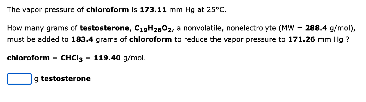 The vapor pressure of chloroform is 173.11 mm Hg at 25°C.
How many grams of testosterone, C19H2802, a nonvolatile, nonelectrolyte (MW
288.4 g/mol),
must be added to 183.4 grams of chloroform to reduce the vapor pressure to 171.26 mm Hg ?
chloroform
CHCI3 = 119.40 g/mol.
g testosterone
