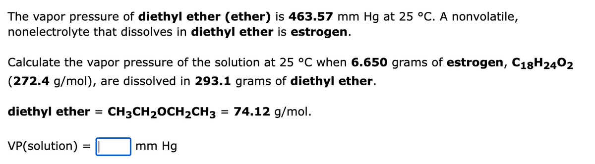 The vapor pressure of diethyl ether (ether) is 463.57 mm Hg at 25 °C. A nonvolatile,
nonelectrolyte that dissolves in diethyl ether is estrogen.
Calculate the vapor pressure of the solution at 25 °C when 6.650 grams of estrogen, C18H2402
(272.4 g/mol), are dissolved in 293.1 grams of diethyl ether.
diethyl ether
CH3CH20CH2CH3
74.12 g/mol.
%D
VP(solution)
mm Hg
