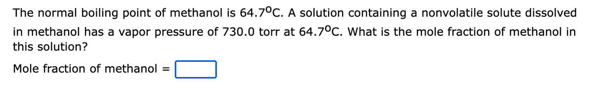 The normal boiling point of methanol is 64.7°C. A solution containing a nonvolatile solute dissolved
in methanol has a vapor pressure of 730.0 torr at 64.7°C. What is the mole fraction of methanol in
this solution?
Mole fraction of methanol
