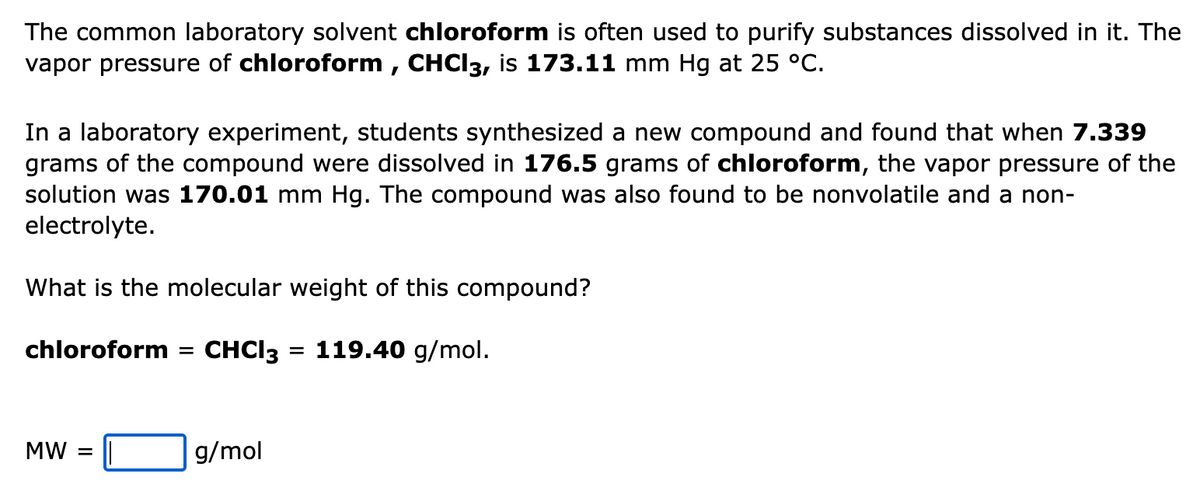 The common laboratory solvent chloroform is often used to purify substances dissolved in it. The
vapor pressure of chloroform , CHCI3, is 173.11 mm Hg at 25 °C.
In a laboratory experiment, students synthesized a new compound and found that when 7.339
grams of the compound were dissolved in 176.5 grams of chloroform, the vapor pressure of the
solution was 170.01 mm Hg. The compound was also found to be nonvolatile and a non-
electrolyte.
What is the molecular weight of this compound?
chloroform
CHCI3 = 119.40 g/mol.
%3D
MW
g/mol
