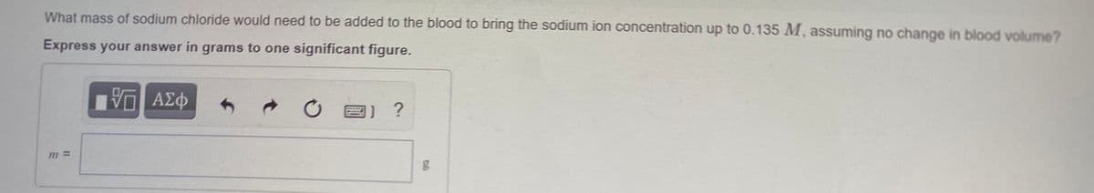 What mass of sodium chloride would need to be added to the blood to bring the sodium ion concentration up to 0.135 M, assuming no change in blod volume?
Express your answer in grams to one significant figure.
?
m%3=
