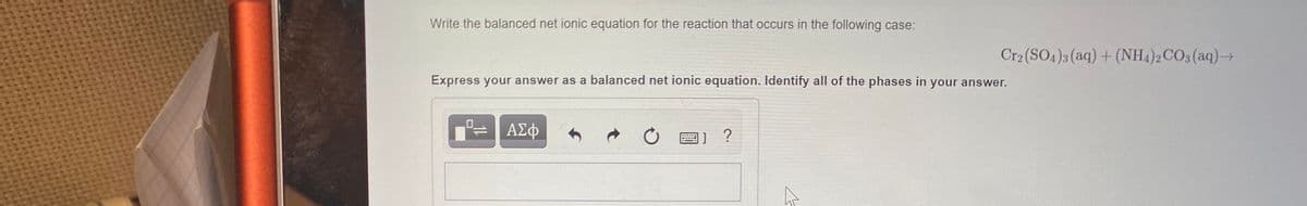 Write the balanced net ionic equation for the reaction that occurs in the following case:
Cr2 (SO4)3 (aq) + (NH4)2CO3 (aq)→
Express your answer as a balanced net ionic equation. Identify all of the phases in your answer.
ΑΣφ
