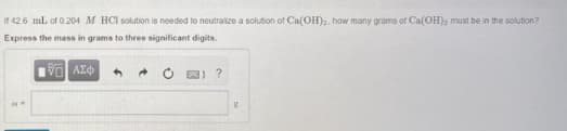 If 426 mL of 0.204 M HCI solution is needed to neutraize a solution of Ca(OH)2, how many grams of Ca(OH)); must be in the solution?
Express the mass in grams to three significant digits.
