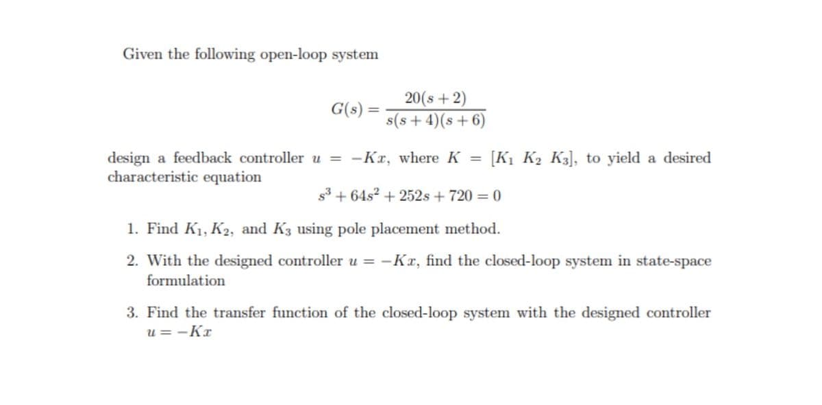 Given the following open-loop system
G(s) =
20(s+2)
s(s+4)(s+6)
design a feedback controller u = -Kx, where K
characteristic equation
=
[K1 K2 K3], to yield a desired
s3+64s2 +252s + 720 = 0
1. Find K₁, K2, and K3 using pole placement method.
2. With the designed controller u = -Kx, find the closed-loop system in state-space
formulation
3. Find the transfer function of the closed-loop system with the designed controller
u = -Kx