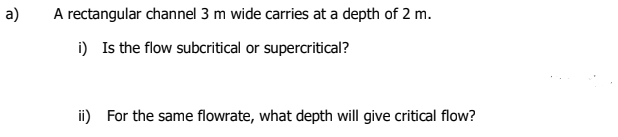 a)
A rectangular channel 3 m wide carries at a depth of 2 m.
i) Is the flow subcritical or supercritical?
ii) For the same flowrate, what depth will give critical flow?
