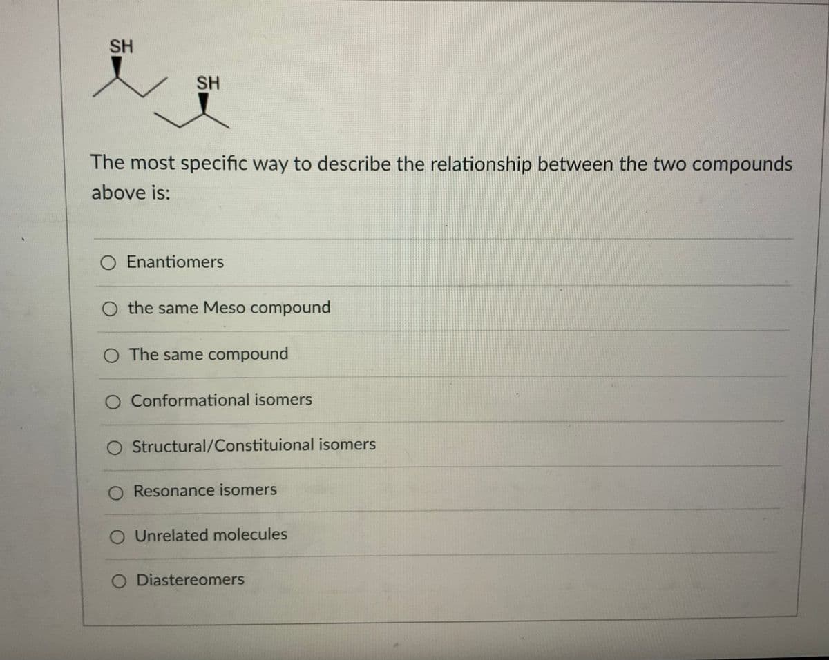SH
SH
The most specific way to describe the relationship between the two compounds
above is:
O Enantiomers
O the same Meso compound
O The same compound
O Conformational isomers
Structural/Constituional isomers
O Resonance isomers
O Unrelated molecules
O Diastereomers
