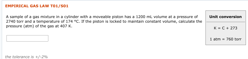 EMPIRICAL GAS LAW T01/S01
Unit conversion
2740 torr and a temperature of 174 °C. If the piston is locked to maintain constant volume, calculate the
pressure (atm) of the gas at 407 K.
K = C + 273
1 atm = 760 torr
the tolerance is +/-2%
