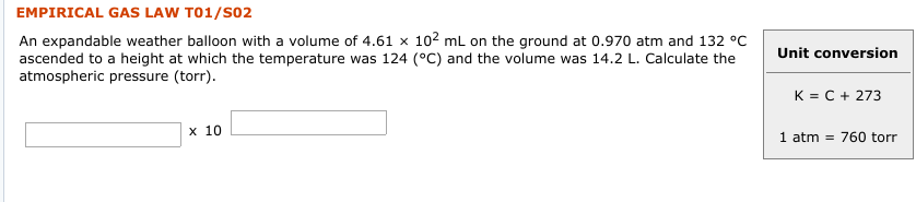 EMPIRICAL GAS LAW T01/SO2
An expandable weather balloon with a volume of 4.61 × 102 mL on the ground at 0.970 atm and 132 °C
ascended to a height at which the temperature was 124 (°C) and the volume was 14.2 L. Calculate the
atmospheric pressure (torr).
Unit conversion
K = C + 273
x 10
1 atm = 760 torr

