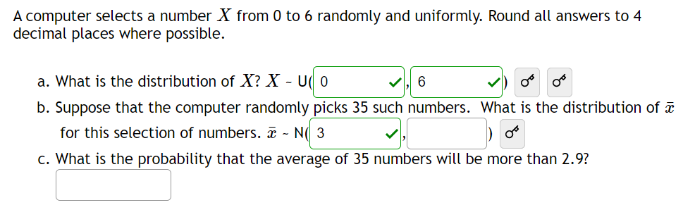 A computer selects a number X from 0 to 6 randomly and uniformly. Round all answers to 4
decimal places where possible.
a. What is the distribution of X? X - U 0
b. Suppose that the computer randomly picks 35 such numbers. What is the distribution of a
for this selection of numbers. - N( 3
c. What is the probability that the average of 35 numbers will be more than 2.9?
