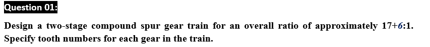 Question 01:
Design a two-stage compound spur gear train for an overall ratio of approximately 17+6:1.
Specify tooth numbers for each gear in the train.
