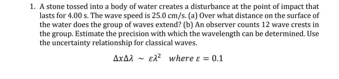 1. A stone tossed into a body of water creates a disturbance at the point of impact that
lasts for 4.00 s. The wave speed is 25.0 cm/s. (a) Over what distance on the surface of
the water does the group of waves extend? (b) An observer counts 12 wave crests in
the group. Estimate the precision with which the wavelength can be determined. Use
the uncertainty relationship for classical waves.
AxA.
E12 where ɛ = 0.1
