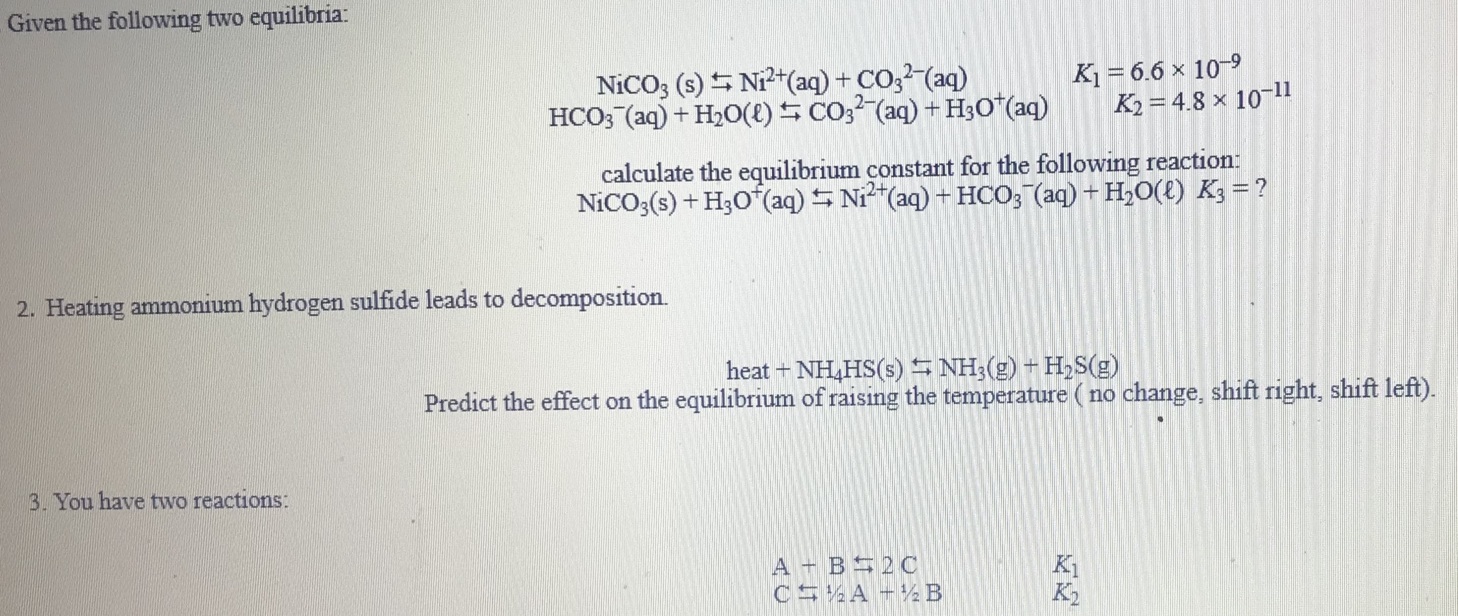 Given the following two equilibria:
NICO3 (s) S Ni²+(aq) + CO3 (aq)
HCO3 (aq) + H20(E) S CO3² (aq) + H3O*(aq)
K1 = 6.6 x 10-9
K2 = 4.8 × 1011
calculate the equilibrium constant for the following reaction:
NICO;(s) + H;O (aq) S Ni"(aq) + HCO; (aq) + H,0(t) K3 = ?
2. Heating ammonium hydrogen sulfide leads to decomposition.
heat + NH,HS(s) NH3(g) + H,S(g)
Predict the effect on the equilibrium of raising the temperature (no change, shift right, shift left).
3. You have two reactions:
A - B 20C
C5 A +%B
