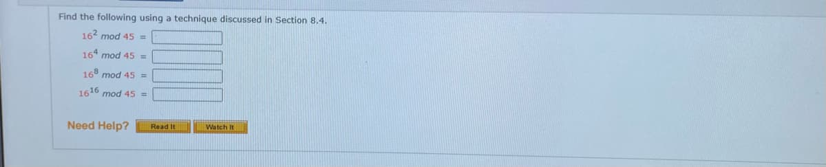 Find the following using a technique discussed in Section 8.4.
162 mod 45 =
164 mod 45 =
168 mod 45 =
1616 mod 45 =
Need Help?
Watch It
Read It
