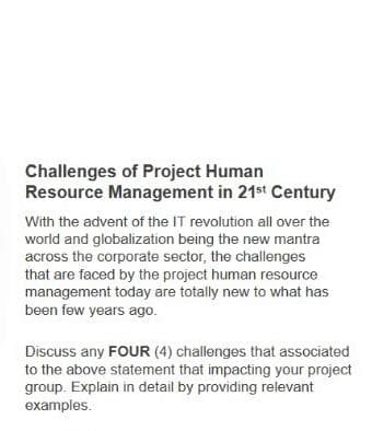 Challenges of Project Human
Resource Management in 21st Century
With the advent of the IT revolution all over the
world and globalization being the new mantra
across the corporate sector, the challenges
that are faced by the project human resource
management today are totally new to what has
been few years ago.
Discuss any FOUR (4) challenges that associated
to the above statement that impacting your project
group. Explain in detail by providing relevant
examples.
