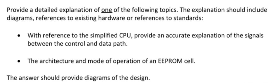 Provide a detailed explanation of one of the following topics. The explanation should include
diagrams, references to existing hardware or references to standards:
With reference to the simplified CPU, provide an accurate explanation of the signals
between the control and data path.
The architecture and mode of operation of an EEPROM cell.
The answer should provide diagrams of the design.
