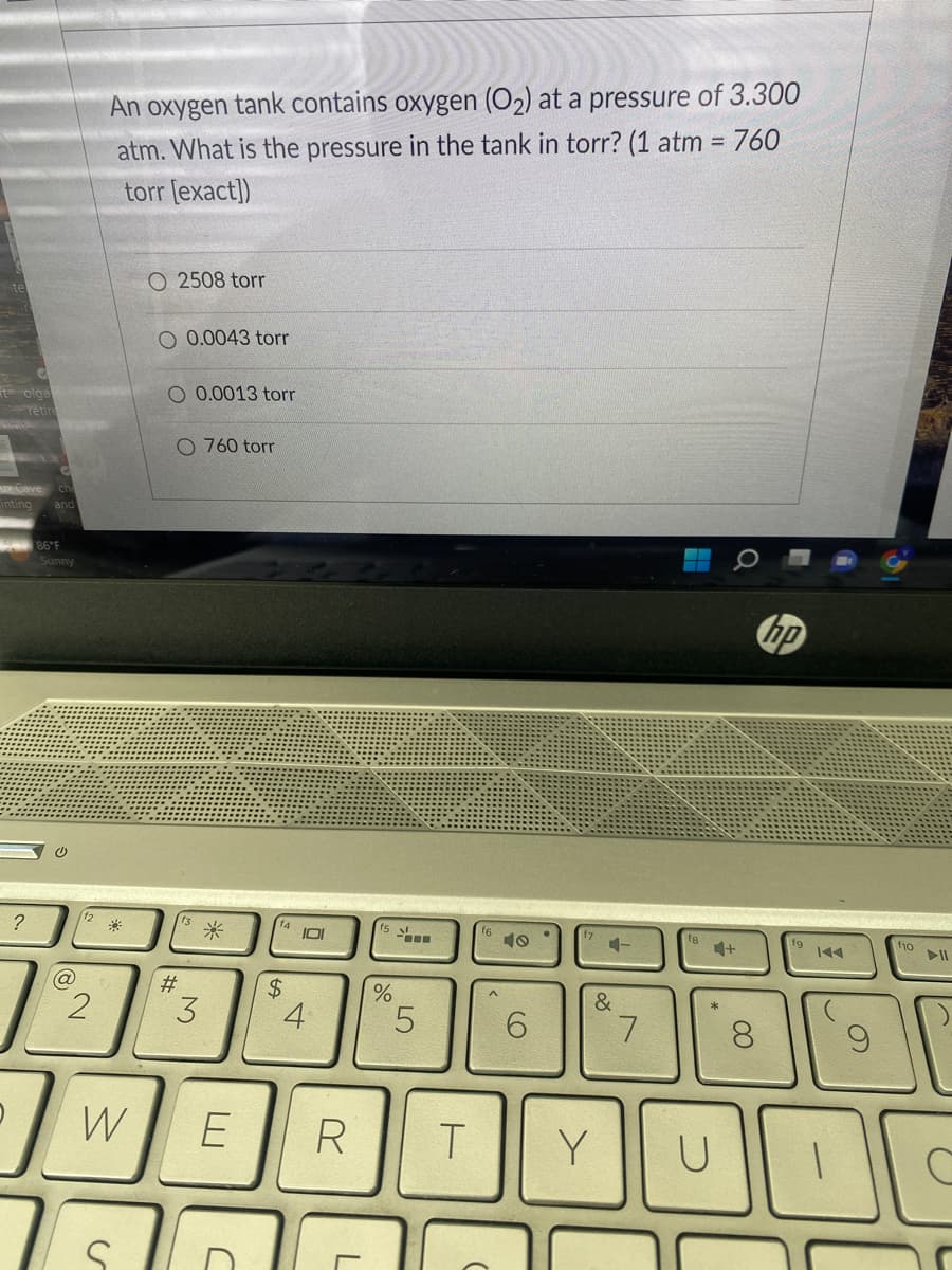tolga
retir
Cinting
?
86°F
Sunny
@
2
An oxygen tank contains oxygen (O₂2) at a pressure of 3.300
atm. What is the pressure in the tank in torr? (1 atm = 760
torr [exact])
*
O 2508 torr
S
O 0.0043 torr
O 0.0013 torr
O 760 torr
#
3
*
$
C
101
W E R
4
L
%
5
T
6
4-
&
Y
7
4+
U
8
hp
f10
00
O