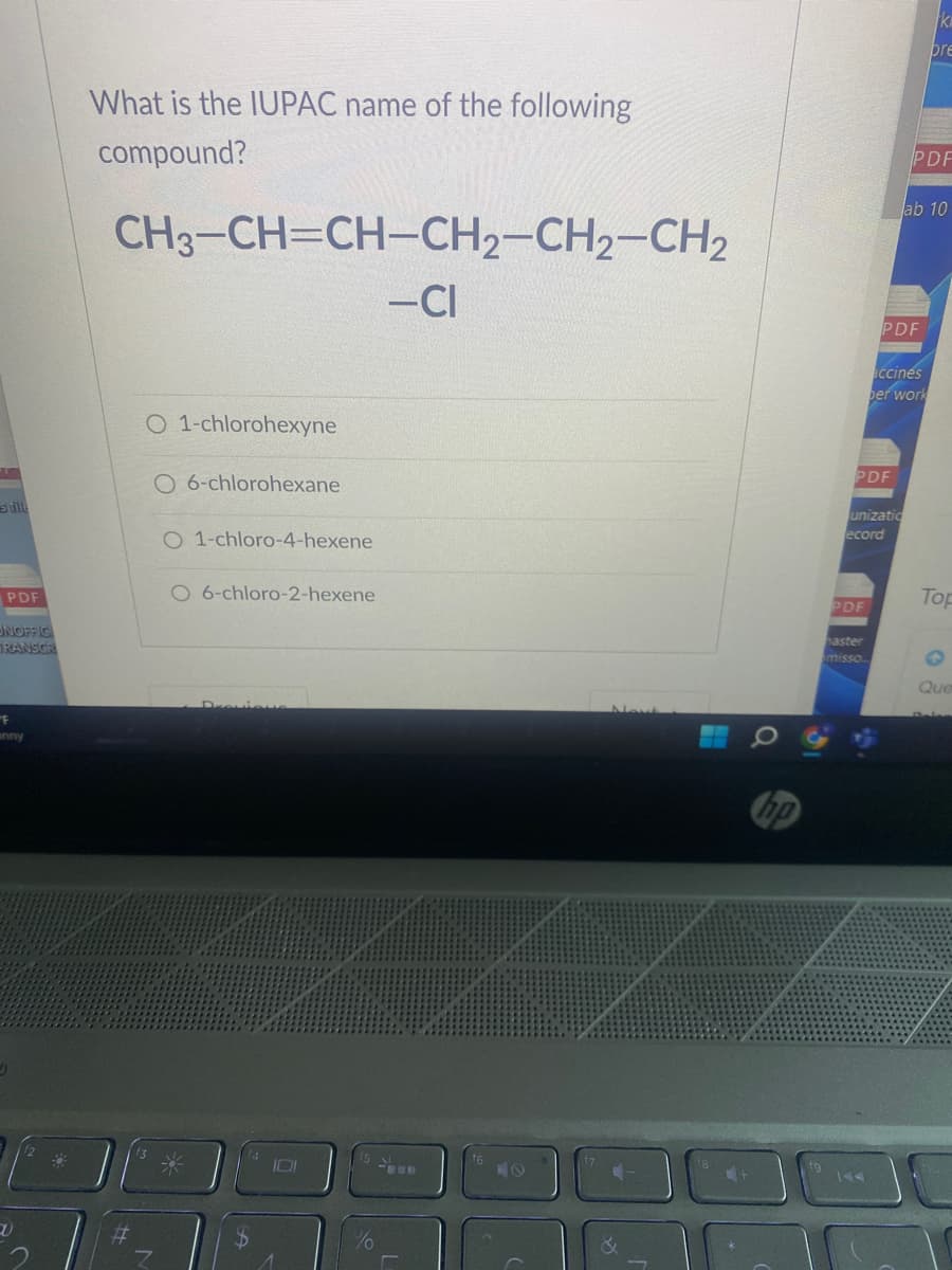 stille
PDF
UNOFFIC
TRANSCR
F
anny
1)
What is the IUPAC name of the following
compound?
CH3-CH=CH-CH2-CH2-CH₂
-CI
#
O 1-chlorohexyne
O 6-chlorohexane
O 1-chloro-4-hexene
O 6-chloro-2-hexene
$
101
1
%
LO
Nout
7
PDF
PDF
haster
misso
PDF
unizatio
ecord
PDF
lab 10
accines
per work
ki
pre
Top
Que