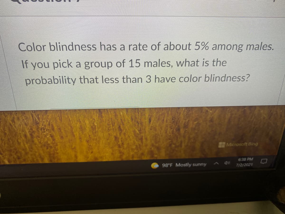 Color blindness has a rate of about 5% among males.
If you pick a group of 15 males, what is the
probability that less than 3 have color blindness?
Microsoft Bing
638 PM
98°F Mostly sunny
7/2/2021

