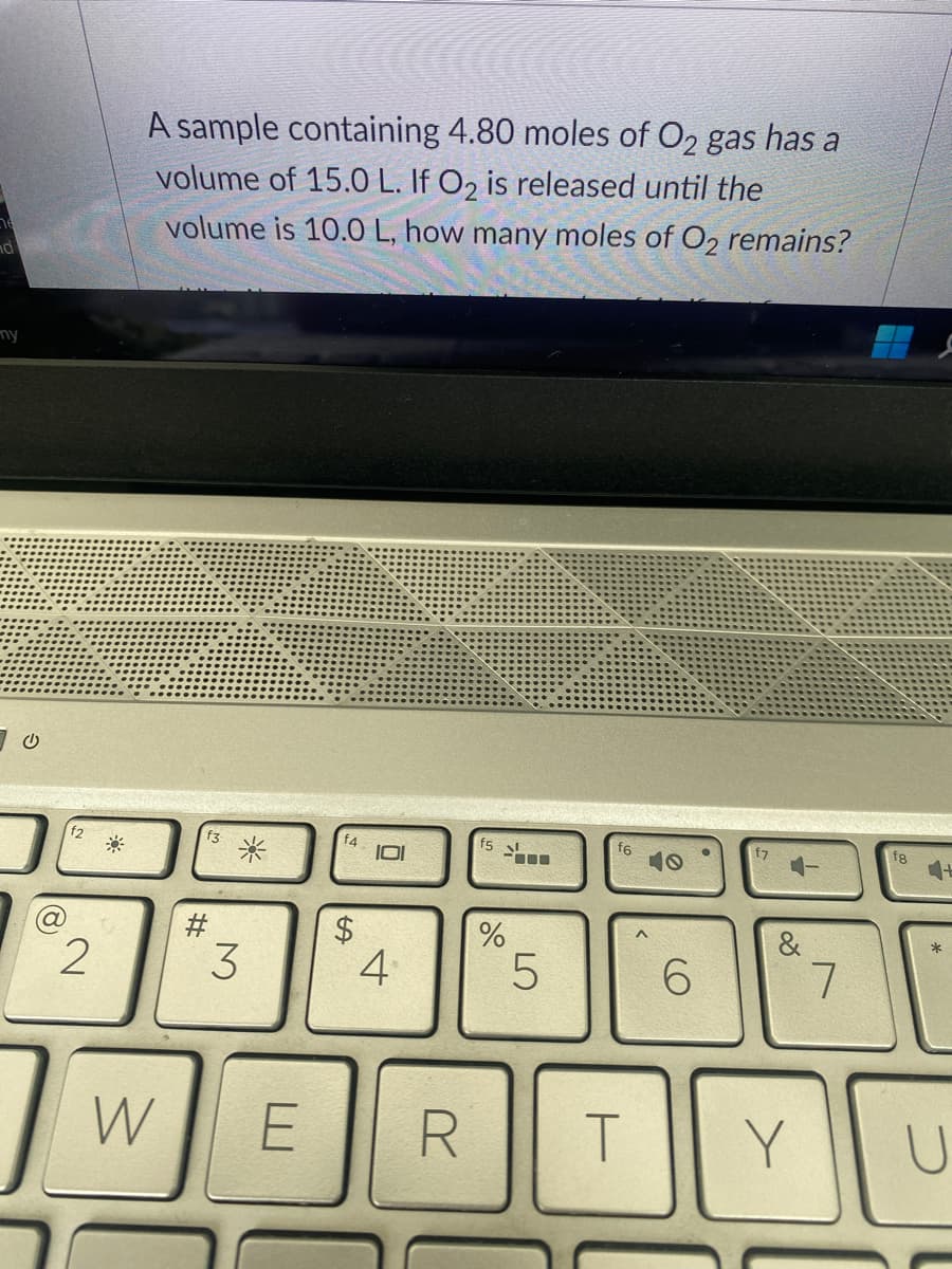 ny
70
2
A sample containing 4.80 moles of O2 gas has a
volume of 15.0 L. If O₂ is released until the
volume is 10.0 L, how many moles of O2 remains?
W
#
*
3
E
14
$
101
4
R
f5
%
LO
5
f6
T
6
&
Y
7
fg
+
U