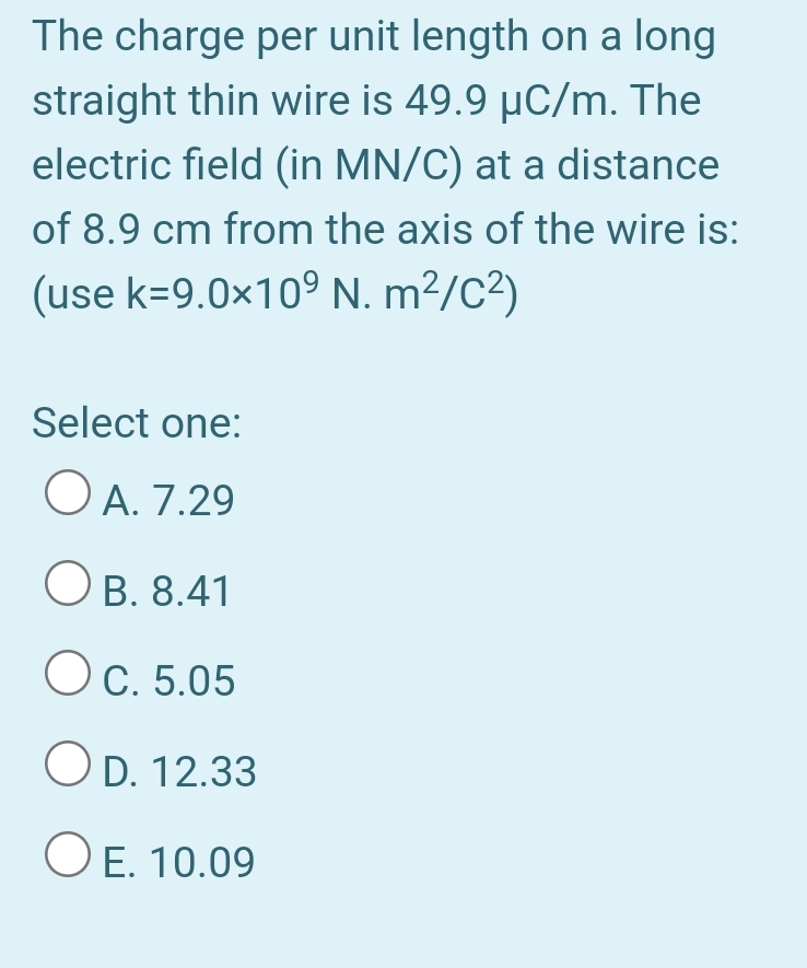 The charge per unit length on a long
straight thin wire is 49.9 µC/m. The
electric field (in MN/C) at a distance
of 8.9 cm from the axis of the wire is:
(use k=9.0×10° N. m²/C²)
Select one:
OA.
O A. 7.29
OB. 8.41
OC. 5.05
O D. 12.33
O E. 10.09

