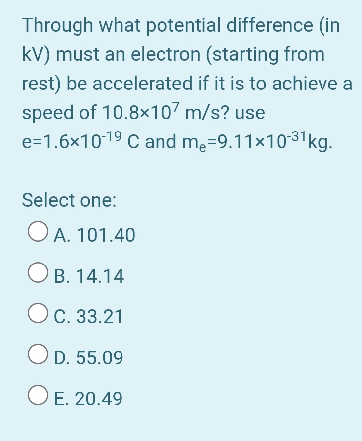 Through what potential difference (in
kV) must an electron (starting from
rest) be accelerated if it is to achieve a
speed of 10.8×107 m/s? use
e=1.6×1019 C and me=9.11×10-31kg.
Select one:
O A. 101.40
O B. 14.14
Oc. 33.21
O D. 55.09
O E. 20.49
