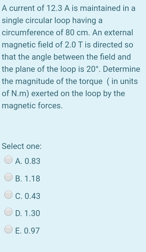 A current of 12.3 A is maintained in a
single circular loop having a
circumference of 80 cm. An external
magnetic field of 2.0 T is directed so
that the angle between the field and
the plane of the loop is 20°. Determine
the magnitude of the torque (in units
of N.m) exerted on the loop by the
magnetic forces.
Select one:
A. 0.83
B. 1.18
C. 0.43
D. 1.30
E. 0.97
