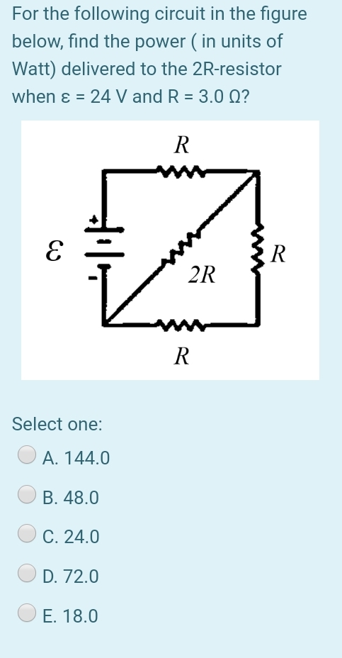 For the following circuit in the figure
below, find the power ( in units of
Watt) delivered to the 2R-resistor
when ɛ = 24 V and R = 3.0 Q?
R
R
2R
R
Select one:
A. 144.0
B. 48.0
C. 24.0
D. 72.0
E. 18.0
