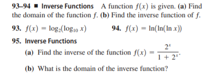 93–94 - Inverse Functions A function f(x) is given. (a) Find
the domain of the function f. (b) Find the inverse function of f.
93. f(x) = log2(log10 x)
94. f(x) = In(In(In x))
95. Inverse Functions
2*
(a) Find the inverse of the function f(x)
1+ 2**
(b) What is the domain of the inverse function?
