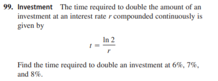 99. Investment The time required to double the amount of an
investment at an interest rate r compounded continuously is
given by
In 2
Find the time required to double an investment at 6%, 7%,
and 8%.
