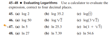 45-48 - Evaluating Logarithms Use a calculator to evaluate the
expression, correct to four decimal places.
(c) log(})
(c) log(3 V2)
45. (a) log 2
(b) log 35.2
46. (a) log 50
(b) log V2
47. (a) In 5
(b) In 25.3
(c) In(1 + V3)
48. (a) In 27
(b) In 7.39
(c) In 54.6
