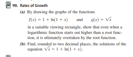 90. Rates of Growth
(a) By drawing the graphs of the functions
f(x) = 1 + In(1 + x)
and
g(x) = Vĩ
in a suitable viewing rectangle, show that even when a
logarithmic function starts out higher than a root func-
tion, it is ultimately overtaken by the root function.
(b) Find, rounded to two decimal places, the solutions of the
equation Vx = 1 + In(1 + x).
